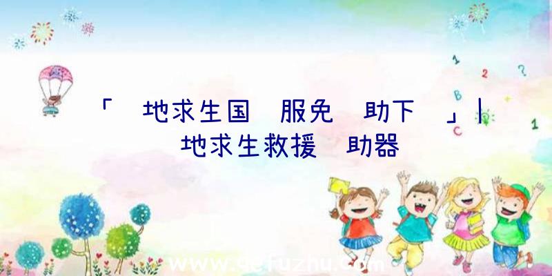 「绝地求生国际服免辅助下载」|绝地求生救援辅助器